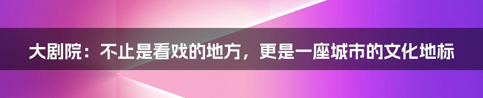 大剧院:不止是看戏的地方,更是一座城市的文化地标