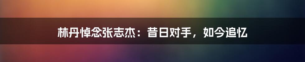 林丹悼念张志杰:昔日对手,如今追忆