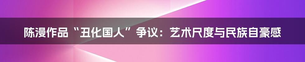 陈漫作品“丑化国人”争议:艺术尺度与民族自豪感