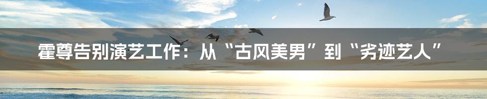 霍尊告别演艺工作:从“古风美男”到“劣迹艺人”