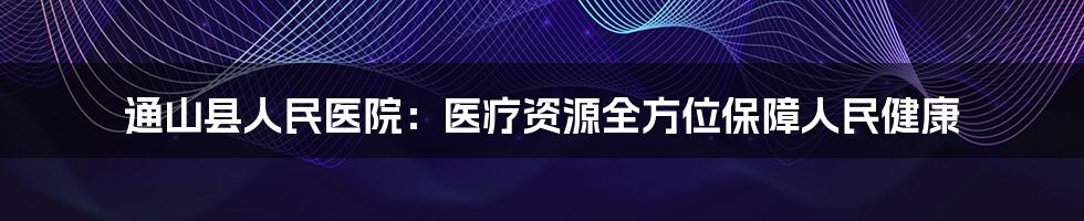 通山县人民医院:医疗资源全方位保障人民健康