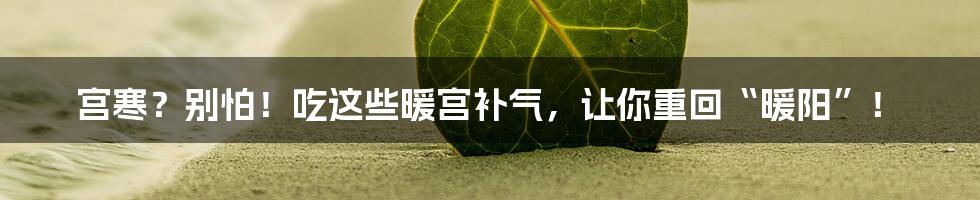 宫寒？别怕！吃这些暖宫补气，让你重回“暖阳”！