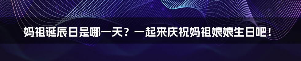 妈祖诞辰日是哪一天?一起来庆祝妈祖娘娘生日吧!