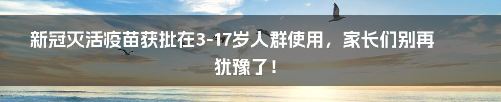新冠灭活疫苗获批在3-17岁人群使用,家长们别再犹豫了!