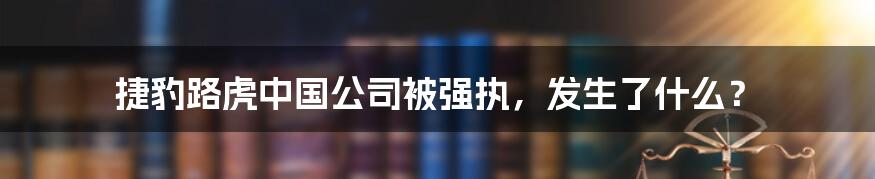 捷豹路虎中国公司被强执,发生了什么?