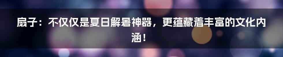 扇子:不仅仅是夏日解暑神器,更蕴藏着丰富的文化内涵!