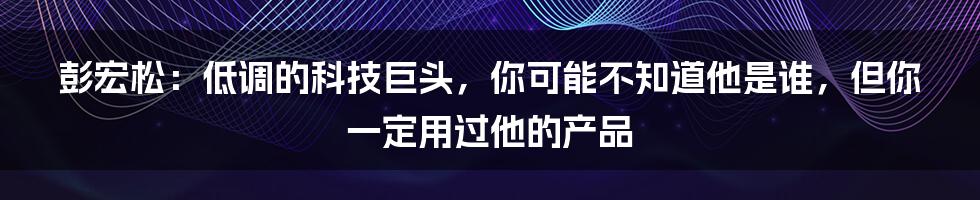 彭宏松:低调的科技巨头,你可能不知道他是谁,但你一定用过他的产品