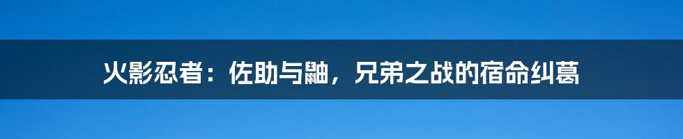 火影忍者:佐助与鼬,兄弟之战的宿命纠葛