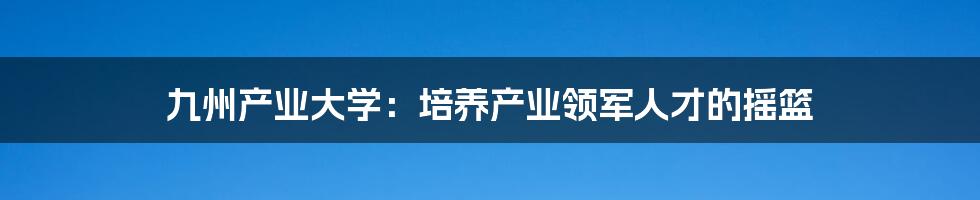 九州产业大学:培养产业领军人才的摇篮