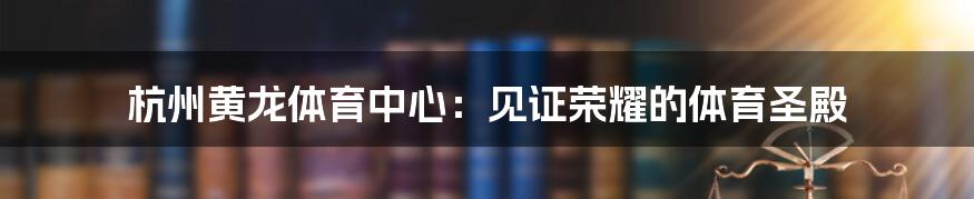 杭州黄龙体育中心:见证荣耀的体育圣殿