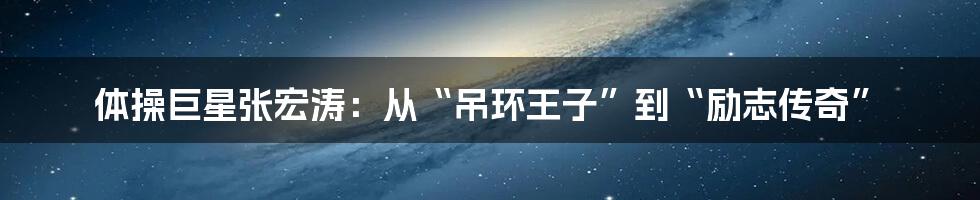 体操巨星张宏涛:从“吊环王子”到“励志传奇”
