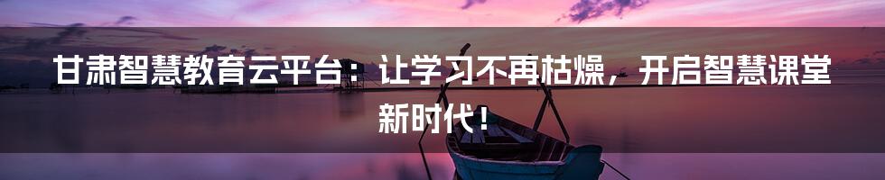 甘肃智慧教育云平台:让学习不再枯燥,开启智慧课堂新时代!