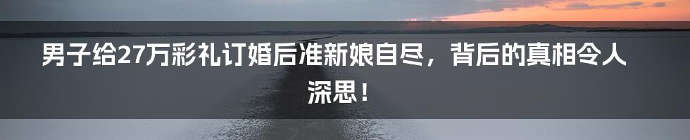 男子给27万彩礼订婚后准新娘自尽,背后的真相令人深思!