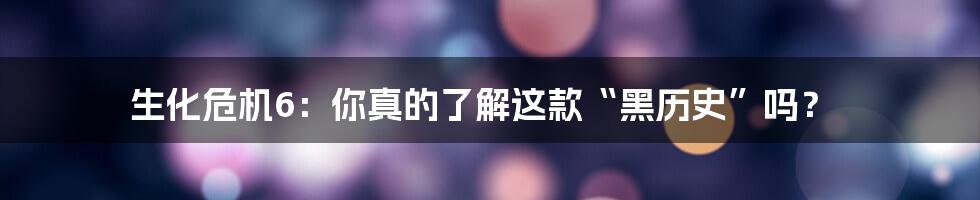 生化危机6：你真的了解这款“黑历史”吗？