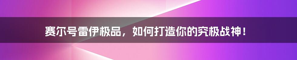 赛尔号雷伊极品,如何打造你的究极战神!