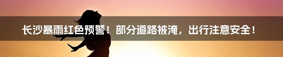 长沙暴雨红色预警!部分道路被淹,出行注意安全!