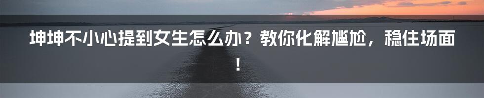 坤坤不小心提到女生怎么办?教你化解尴尬,稳住场面!
