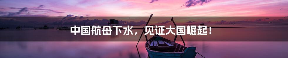 中国航母下水,见证大国崛起!