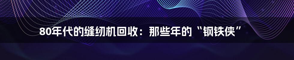 80年代的缝纫机回收:那些年的“钢铁侠”