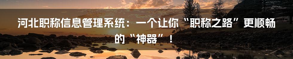 河北职称信息管理系统:一个让你“职称之路”更顺畅的“神器”!