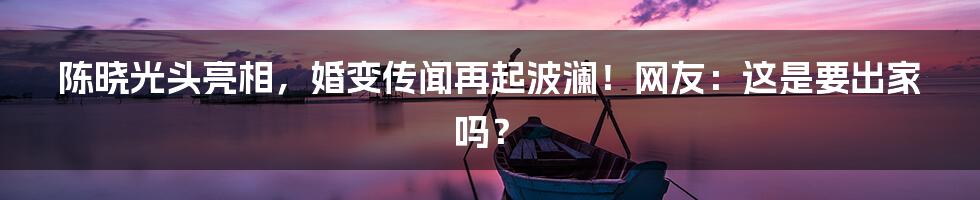 陈晓光头亮相,婚变传闻再起波澜!网友:这是要出家吗?
