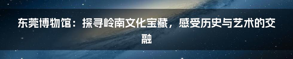 东莞博物馆:探寻岭南文化宝藏,感受历史与艺术的交融
