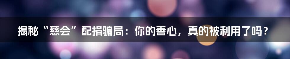 揭秘“慈会”配捐骗局:你的善心,真的被利用了吗?