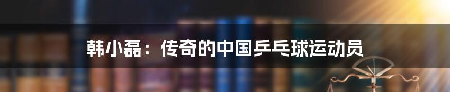 韩小磊:传奇的中国乒乓球运动员