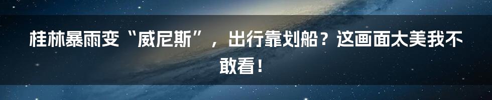 桂林暴雨变“威尼斯”,出行靠划船?这画面太美我不敢看!