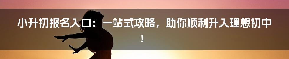 小升初报名入口：一站式攻略，助你顺利升入理想初中！