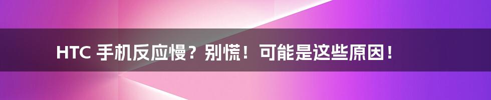 HTC 手机反应慢?别慌!可能是这些原因!