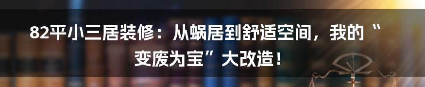 82平小三居装修:从蜗居到舒适空间,我的“变废为宝”大改造!