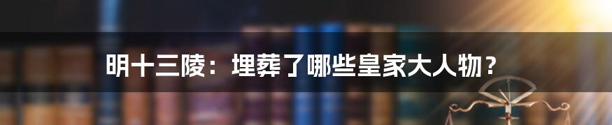 明十三陵:埋葬了哪些皇家大人物?