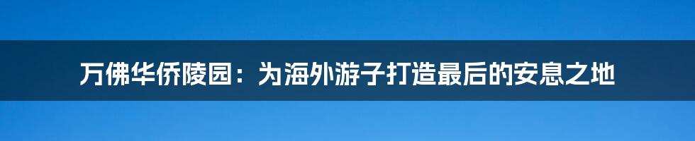 万佛华侨陵园:为海外游子打造最后的安息之地