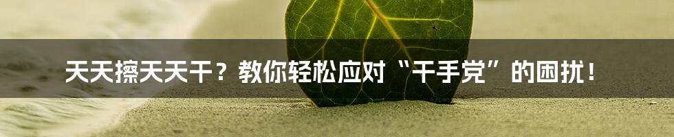 天天擦天天干？教你轻松应对“干手党”的困扰！