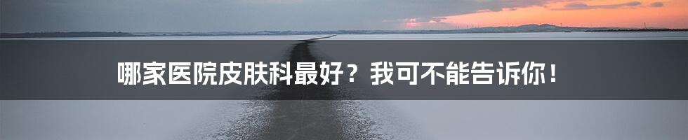哪家医院皮肤科最好?我可不能告诉你!