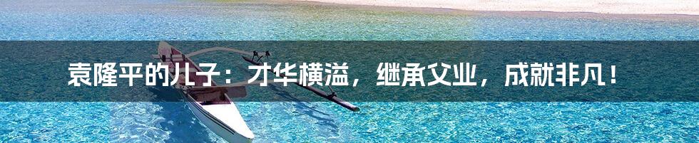 袁隆平的儿子:才华横溢,继承父业,成就非凡!