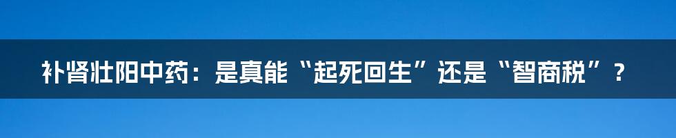 补肾壮阳中药：是真能“起死回生”还是“智商税”？