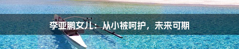 李亚鹏女儿:从小被呵护,未来可期