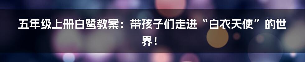 五年级上册白鹭教案:带孩子们走进“白衣天使”的世界!