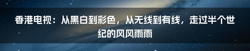 香港电视:从黑白到彩色,从无线到有线,走过半个世纪的风风雨雨
