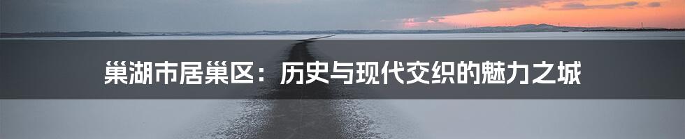 巢湖市居巢区:历史与现代交织的魅力之城