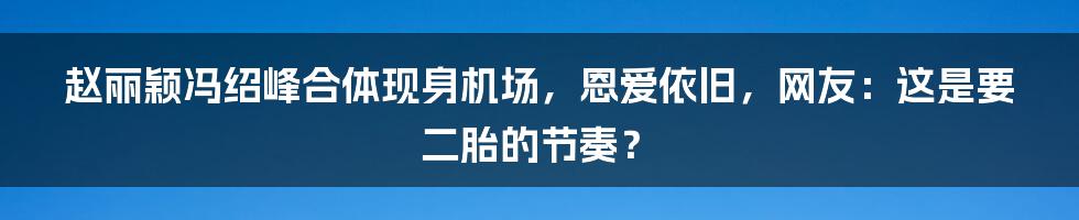 赵丽颖冯绍峰合体现身机场,恩爱依旧,网友:这是要二胎的节奏?
