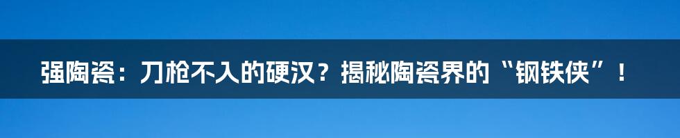 强陶瓷:刀枪不入的硬汉?揭秘陶瓷界的“钢铁侠”!