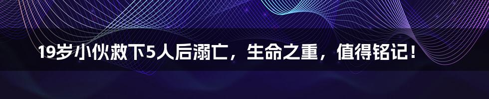 19岁小伙救下5人后溺亡,生命之重,值得铭记!