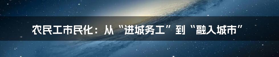 农民工市民化:从“进城务工”到“融入城市”
