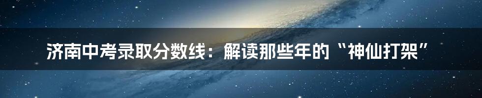 济南中考录取分数线:解读那些年的“神仙打架”