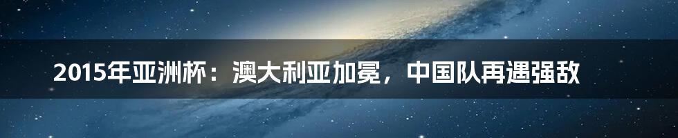 2015年亚洲杯:澳大利亚加冕,中国队再遇强敌