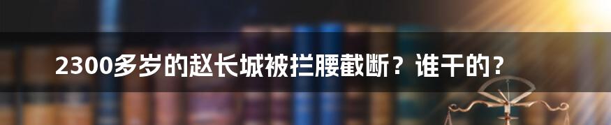 2300多岁的赵长城被拦腰截断?谁干的?