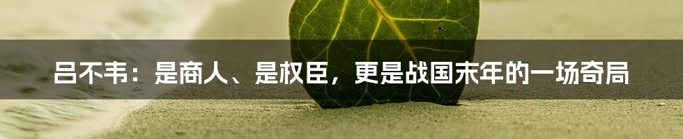吕不韦:是商人、是权臣,更是战国末年的一场奇局
